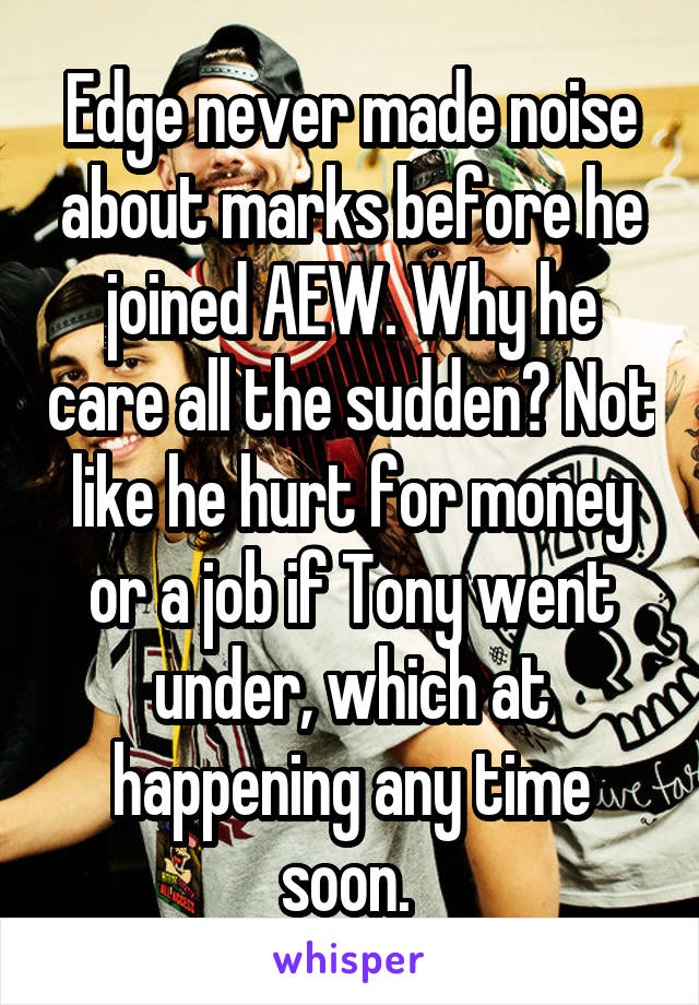 Edge never made noise about marks before he joined AEW. Why he care all the sudden? Not like he hurt for money or a job if Tony went under, which at happening any time soon. 