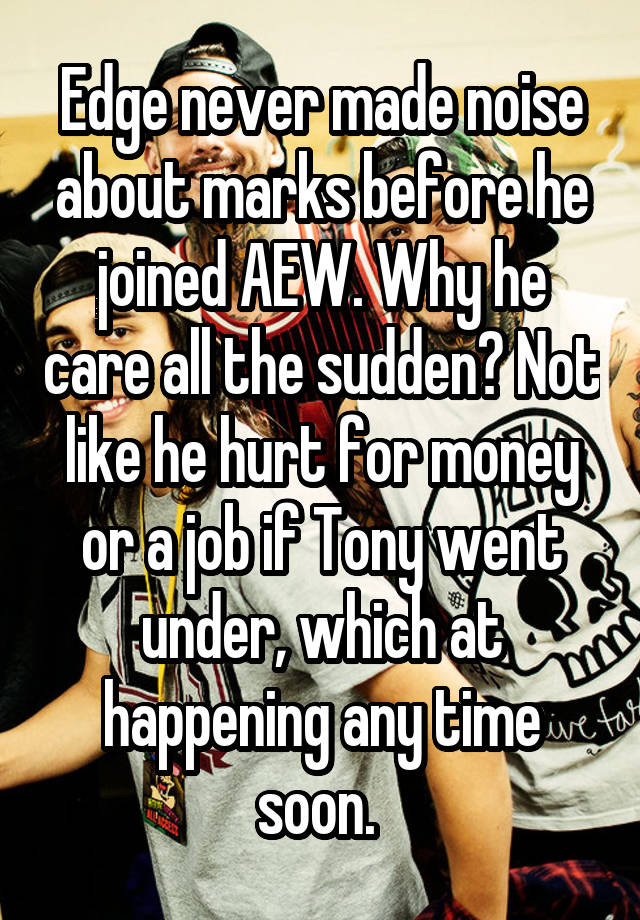 Edge never made noise about marks before he joined AEW. Why he care all the sudden? Not like he hurt for money or a job if Tony went under, which at happening any time soon. 