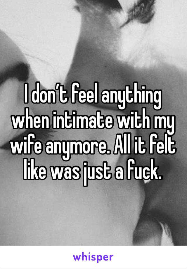 I don’t feel anything when intimate with my wife anymore. All it felt like was just a fuck. 