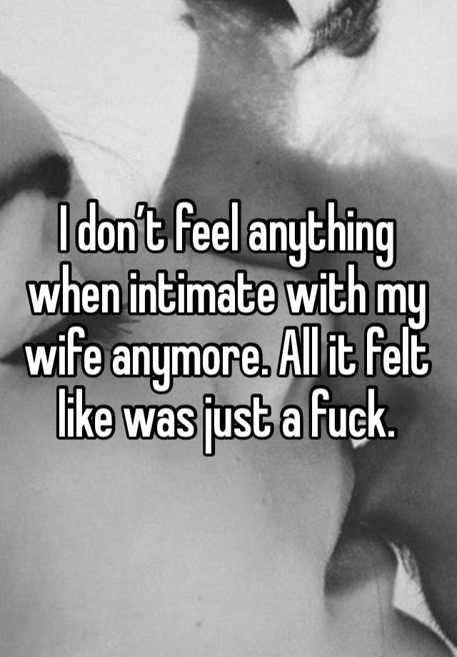 I don’t feel anything when intimate with my wife anymore. All it felt like was just a fuck. 