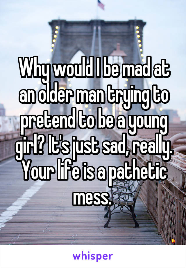 Why would I be mad at an older man trying to pretend to be a young girl? It's just sad, really. Your life is a pathetic mess. 