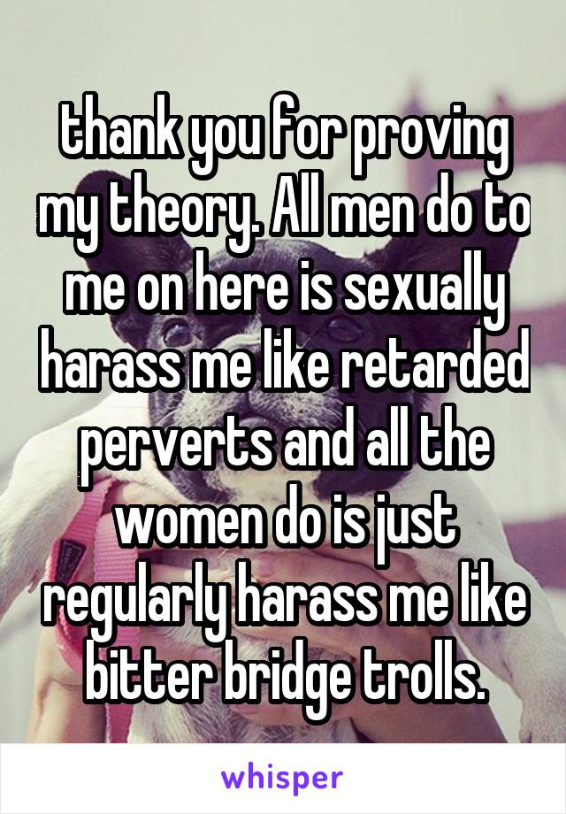 thank you for proving my theory. All men do to me on here is sexually harass me like retarded perverts and all the women do is just regularly harass me like bitter bridge trolls.