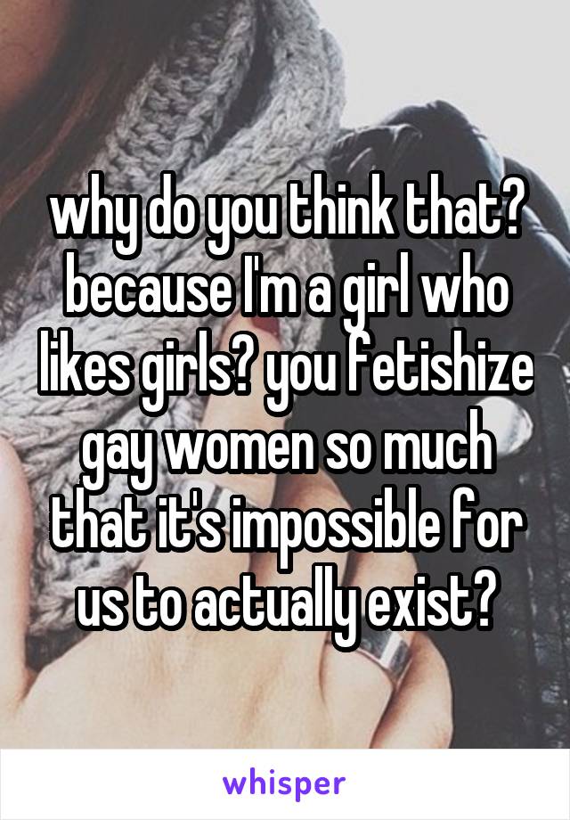 why do you think that? because I'm a girl who likes girls? you fetishize gay women so much that it's impossible for us to actually exist?