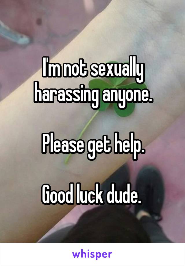 I'm not sexually harassing anyone.

Please get help.

Good luck dude. 