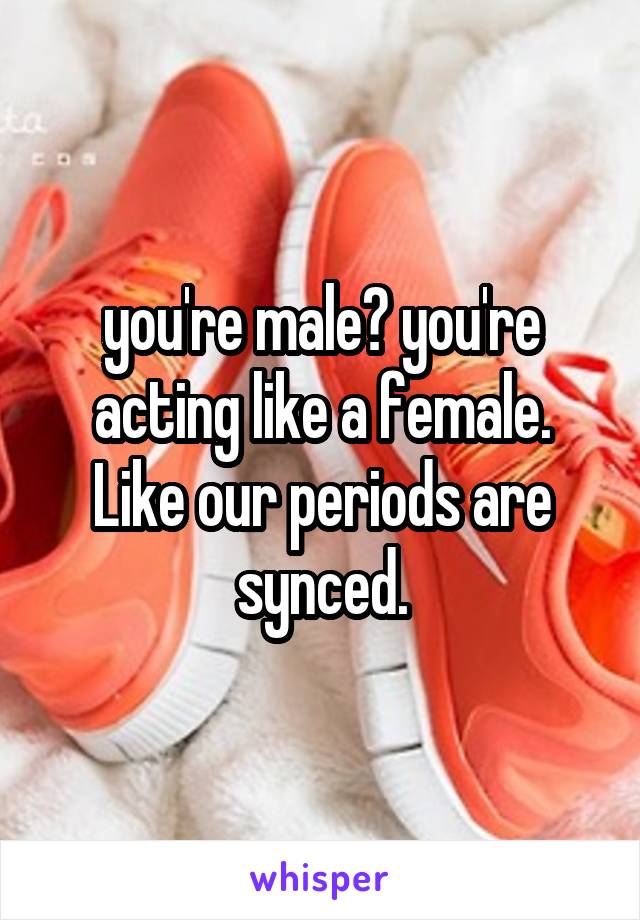 you're male? you're acting like a female. Like our periods are synced.