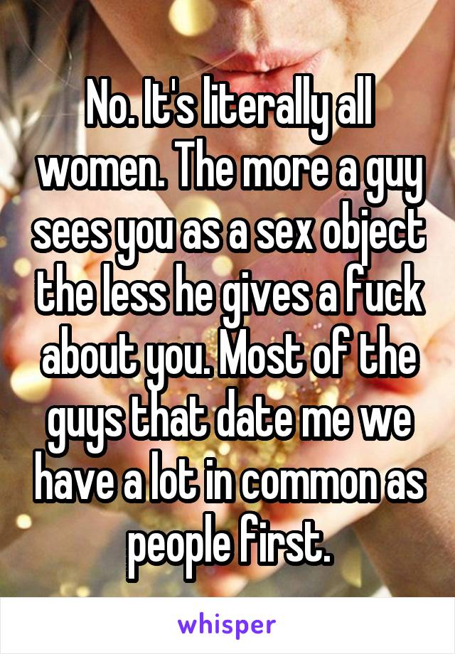 No. It's literally all women. The more a guy sees you as a sex object the less he gives a fuck about you. Most of the guys that date me we have a lot in common as people first.