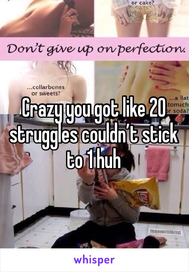 Crazy you got like 20 struggles couldn’t stick to 1 huh 