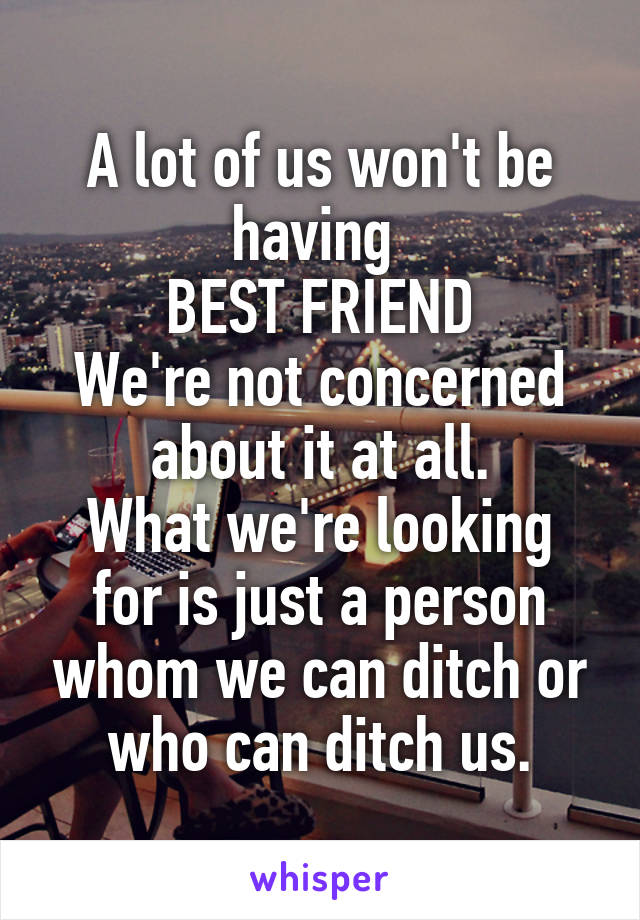 A lot of us won't be having 
BEST FRIEND
We're not concerned about it at all.
What we're looking for is just a person whom we can ditch or who can ditch us.