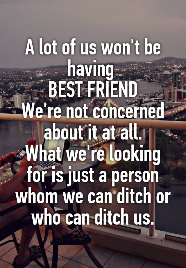 A lot of us won't be having 
BEST FRIEND
We're not concerned about it at all.
What we're looking for is just a person whom we can ditch or who can ditch us.