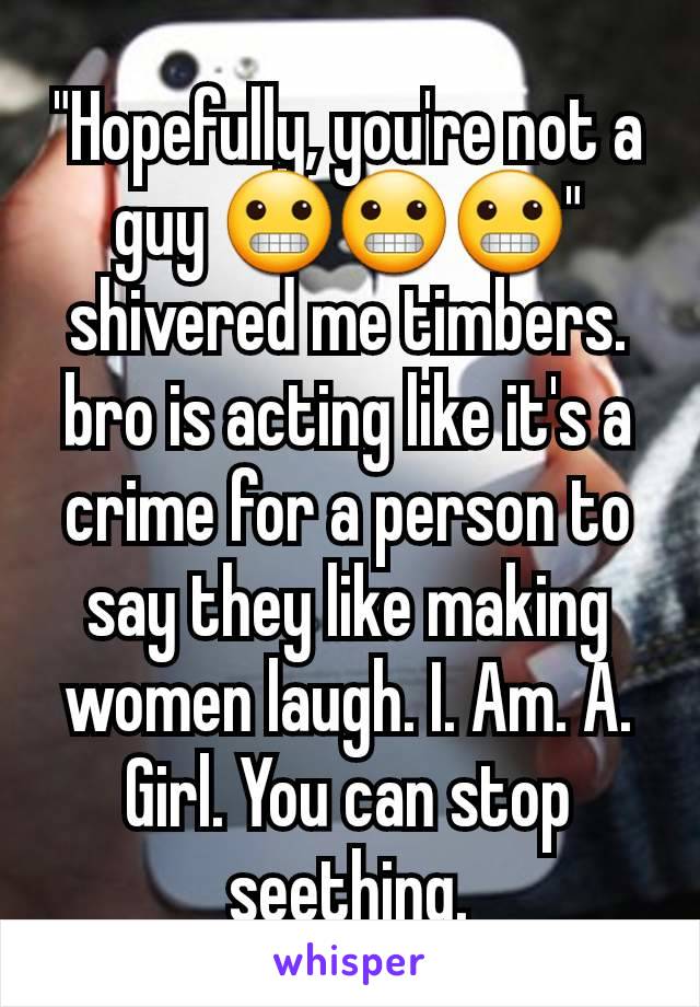 "Hopefully, you're not a guy 😬😬😬" shivered me timbers.  bro is acting like it's a crime for a person to say they like making women laugh. I. Am. A. Girl. You can stop seething.