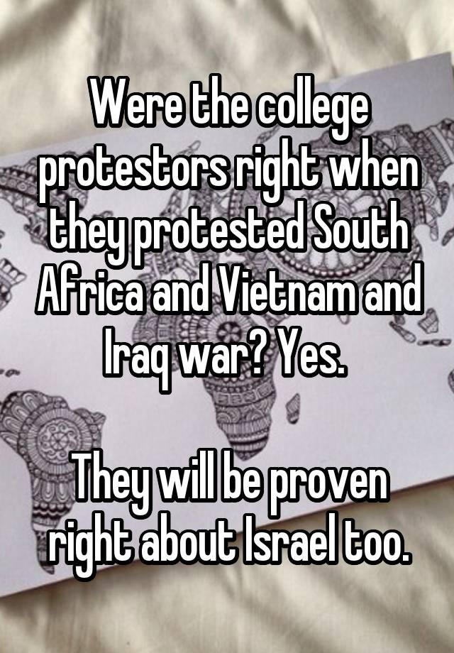 Were the college protestors right when they protested South Africa and Vietnam and Iraq war? Yes. 

They will be proven right about Israel too.