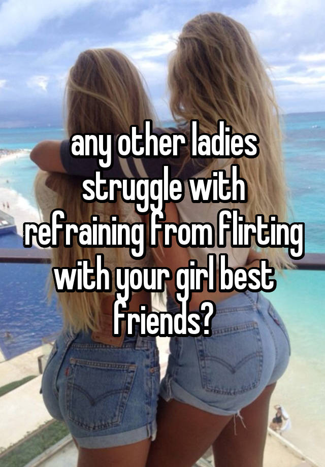 any other ladies struggle with refraining from flirting with your girl best friends?