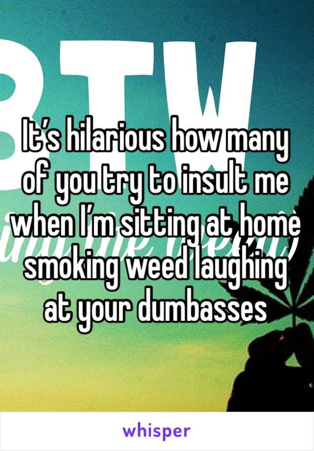 It’s hilarious how many of you try to insult me when I’m sitting at home smoking weed laughing at your dumbasses