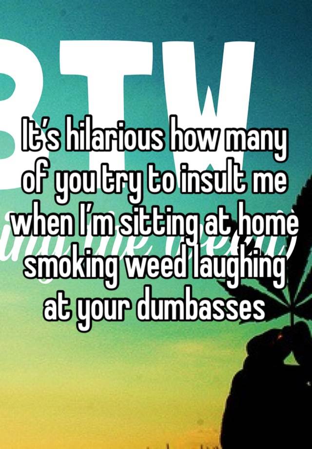 It’s hilarious how many of you try to insult me when I’m sitting at home smoking weed laughing at your dumbasses