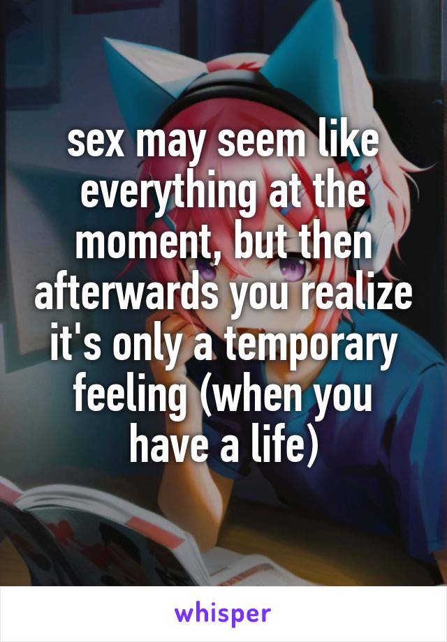 sex may seem like everything at the moment, but then afterwards you realize it's only a temporary feeling (when you have a life)
