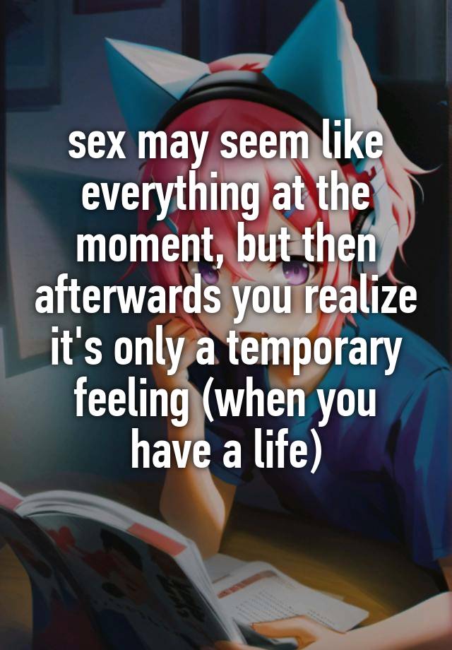 sex may seem like everything at the moment, but then afterwards you realize it's only a temporary feeling (when you have a life)
