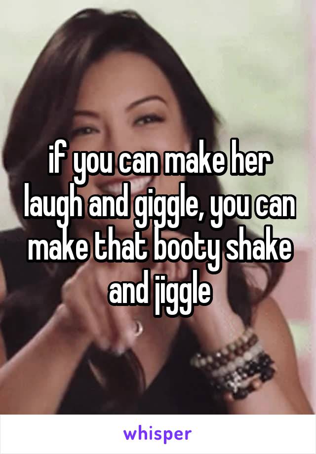 if you can make her laugh and giggle, you can make that booty shake and jiggle