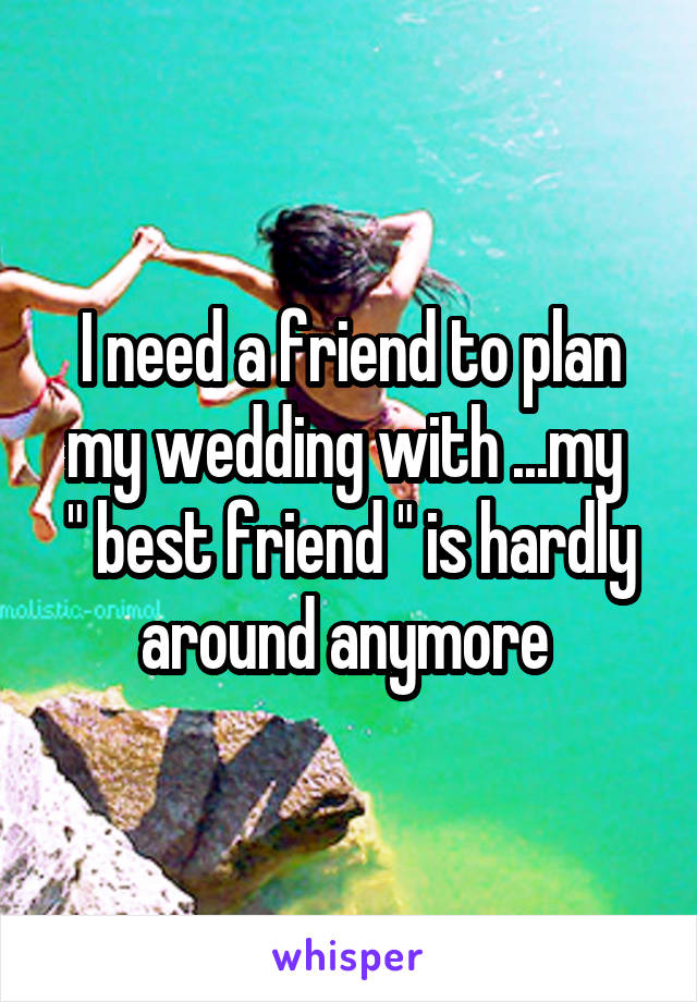 I need a friend to plan my wedding with ...my 
" best friend " is hardly around anymore 