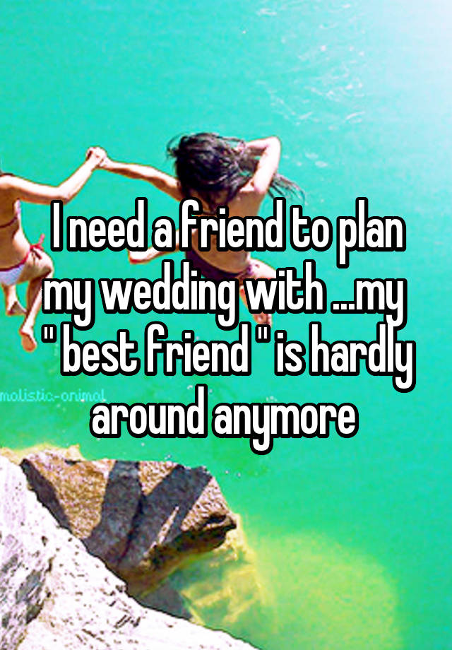 I need a friend to plan my wedding with ...my 
" best friend " is hardly around anymore 