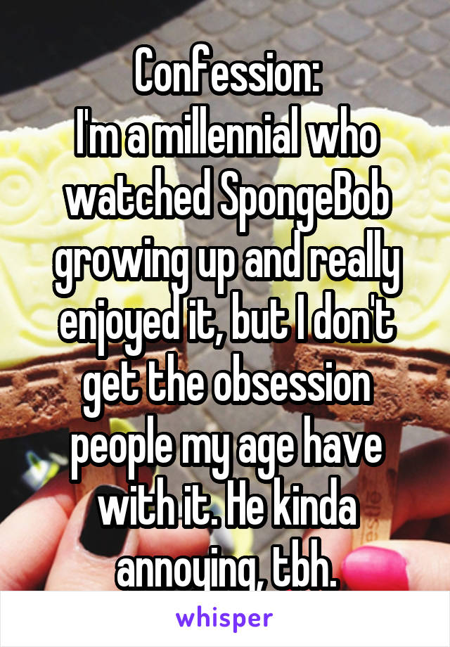 Confession:
I'm a millennial who watched SpongeBob growing up and really enjoyed it, but I don't get the obsession people my age have with it. He kinda annoying, tbh.