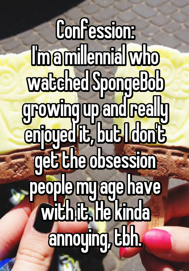 Confession:
I'm a millennial who watched SpongeBob growing up and really enjoyed it, but I don't get the obsession people my age have with it. He kinda annoying, tbh.