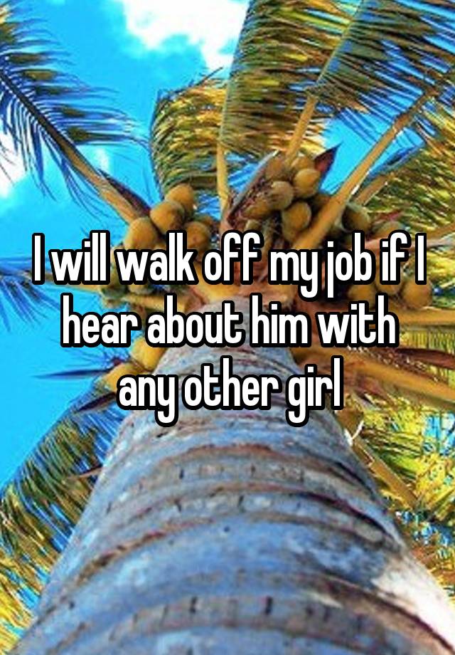 I will walk off my job if I hear about him with any other girl