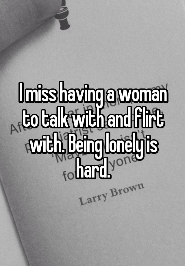 I miss having a woman to talk with and flirt with. Being lonely is hard.