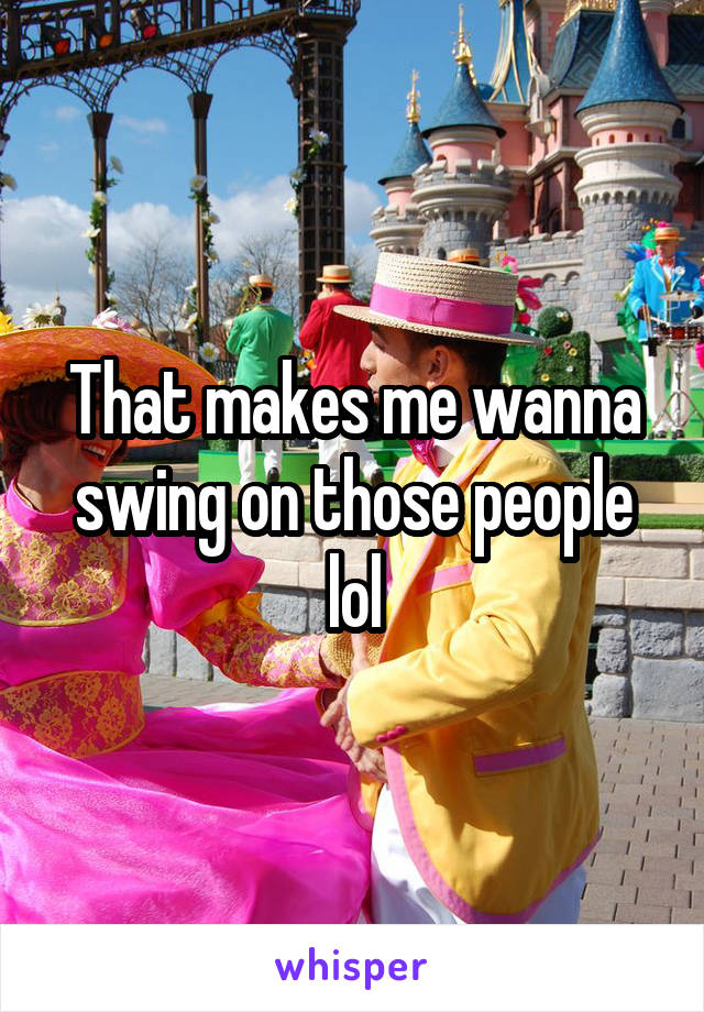 That makes me wanna swing on those people lol