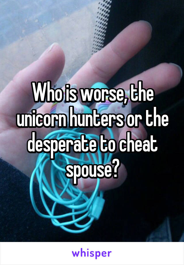 Who is worse, the unicorn hunters or the desperate to cheat spouse?