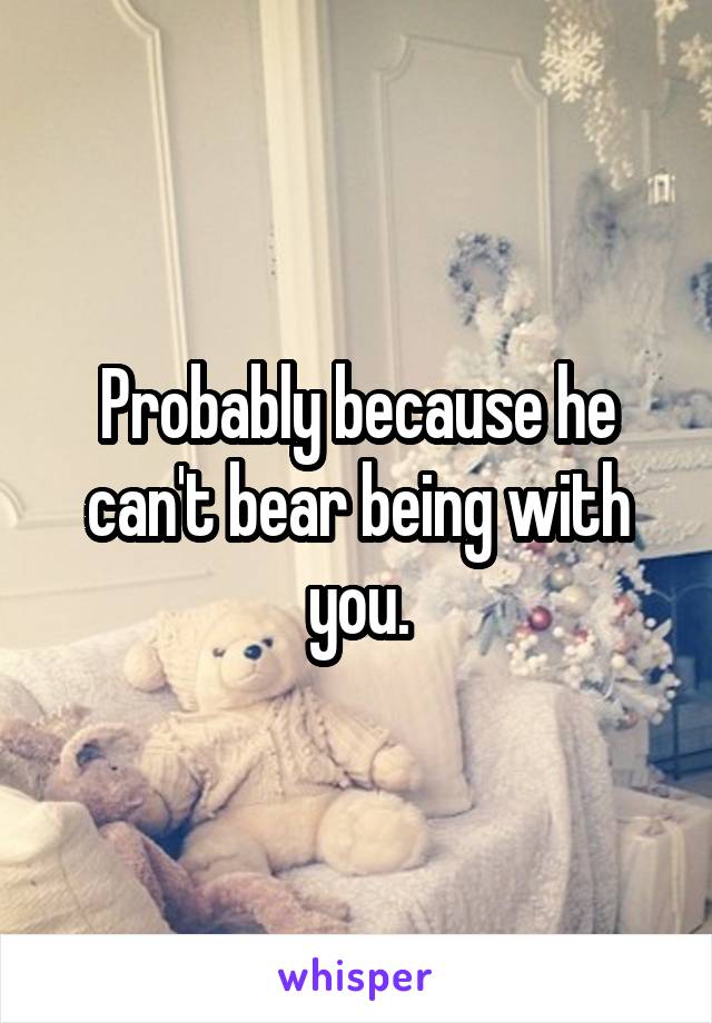 Probably because he can't bear being with you.