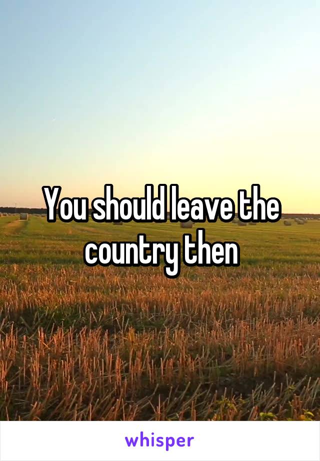 You should leave the country then