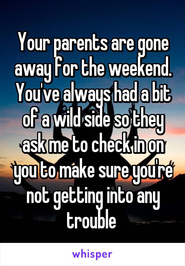 Your parents are gone away for the weekend. You've always had a bit of a wild side so they ask me to check in on you to make sure you're not getting into any trouble 