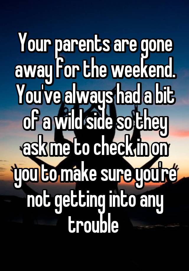 Your parents are gone away for the weekend. You've always had a bit of a wild side so they ask me to check in on you to make sure you're not getting into any trouble 