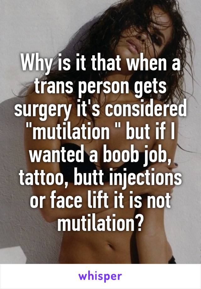 Why is it that when a trans person gets surgery it's considered "mutilation " but if I wanted a boob job, tattoo, butt injections or face lift it is not mutilation?