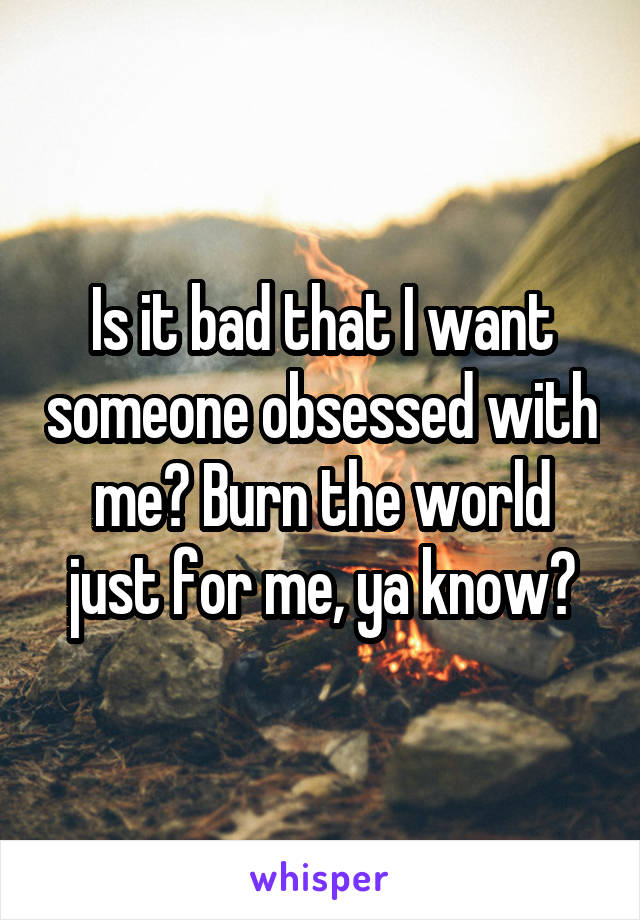 Is it bad that I want someone obsessed with me? Burn the world just for me, ya know?