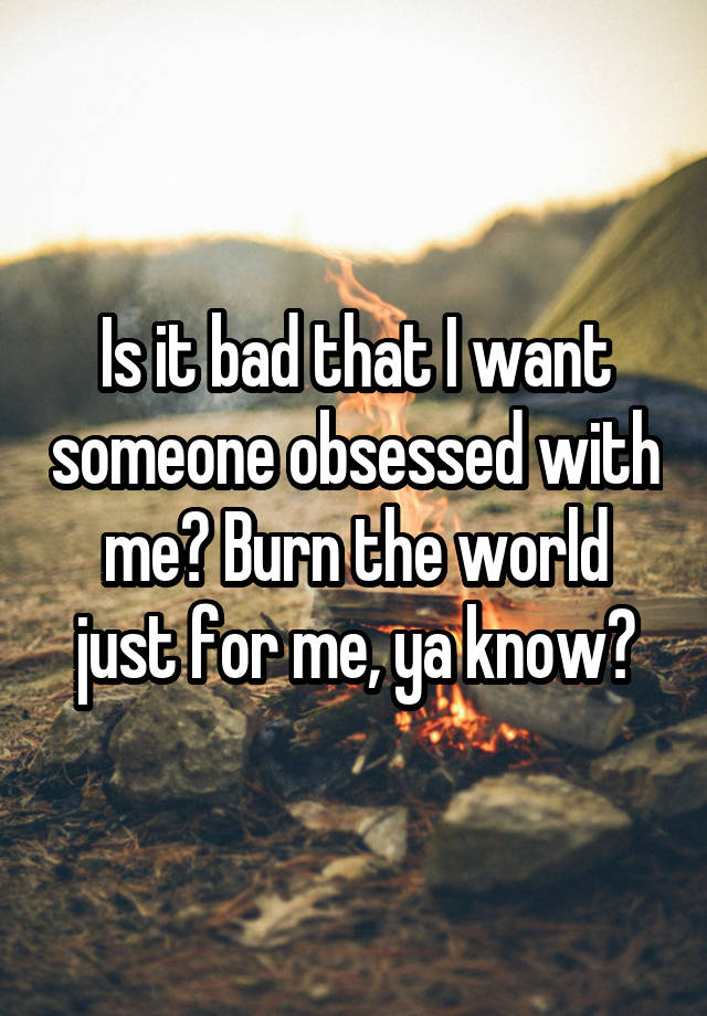 Is it bad that I want someone obsessed with me? Burn the world just for me, ya know?