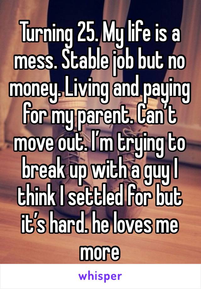 Turning 25. My life is a mess. Stable job but no money. Living and paying for my parent. Can’t move out. I’m trying to break up with a guy I think I settled for but it’s hard. he loves me more 