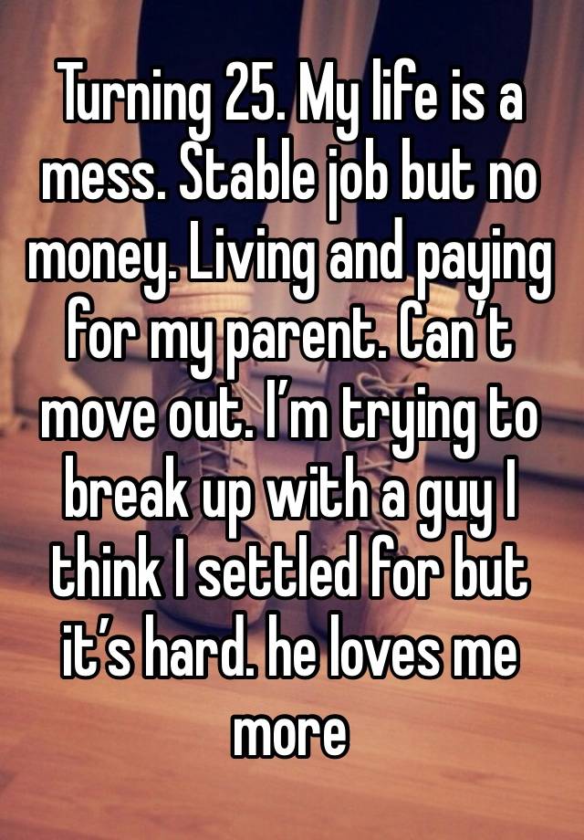 Turning 25. My life is a mess. Stable job but no money. Living and paying for my parent. Can’t move out. I’m trying to break up with a guy I think I settled for but it’s hard. he loves me more 