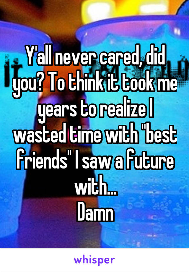 Y'all never cared, did you? To think it took me years to realize I wasted time with "best friends" I saw a future with...
Damn