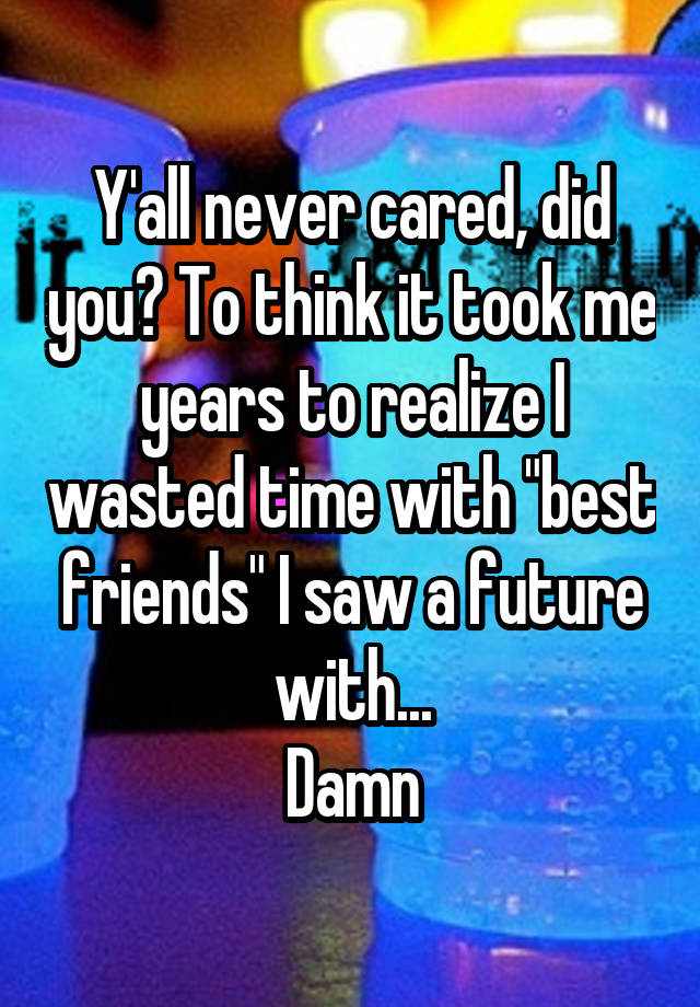 Y'all never cared, did you? To think it took me years to realize I wasted time with "best friends" I saw a future with...
Damn