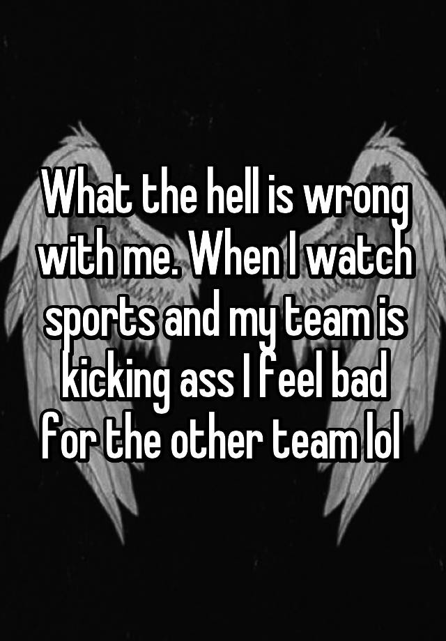 What the hell is wrong with me. When I watch sports and my team is kicking ass I feel bad for the other team lol 