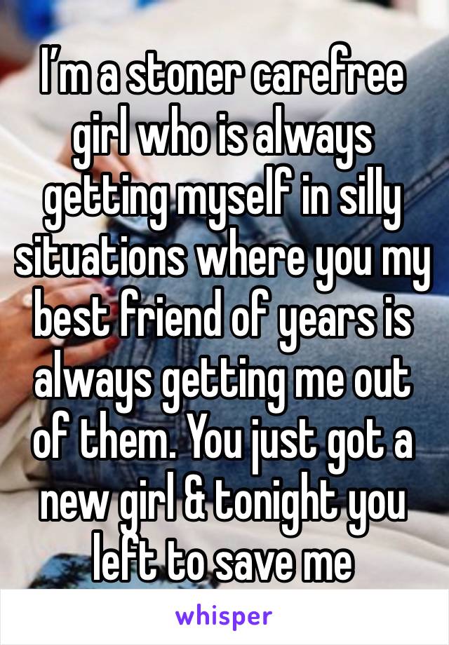 I’m a stoner carefree girl who is always getting myself in silly situations where you my best friend of years is always getting me out of them. You just got a new girl & tonight you left to save me