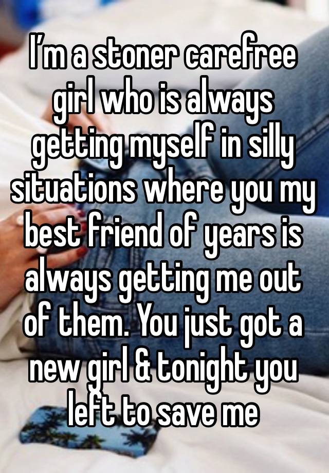 I’m a stoner carefree girl who is always getting myself in silly situations where you my best friend of years is always getting me out of them. You just got a new girl & tonight you left to save me