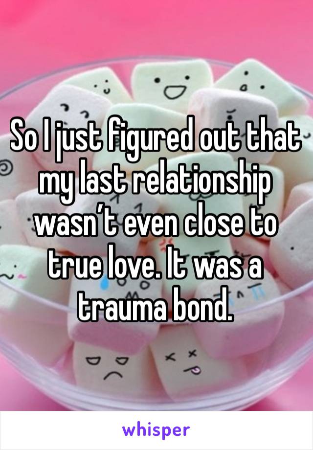 So I just figured out that my last relationship wasn’t even close to true love. It was a trauma bond.