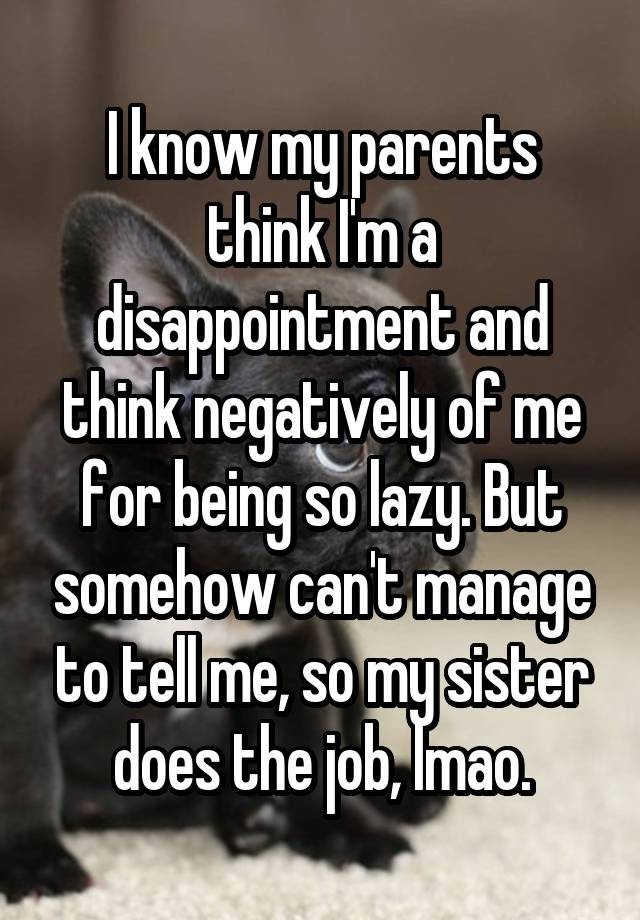 I know my parents think I'm a disappointment and think negatively of me for being so lazy. But somehow can't manage to tell me, so my sister does the job, lmao.