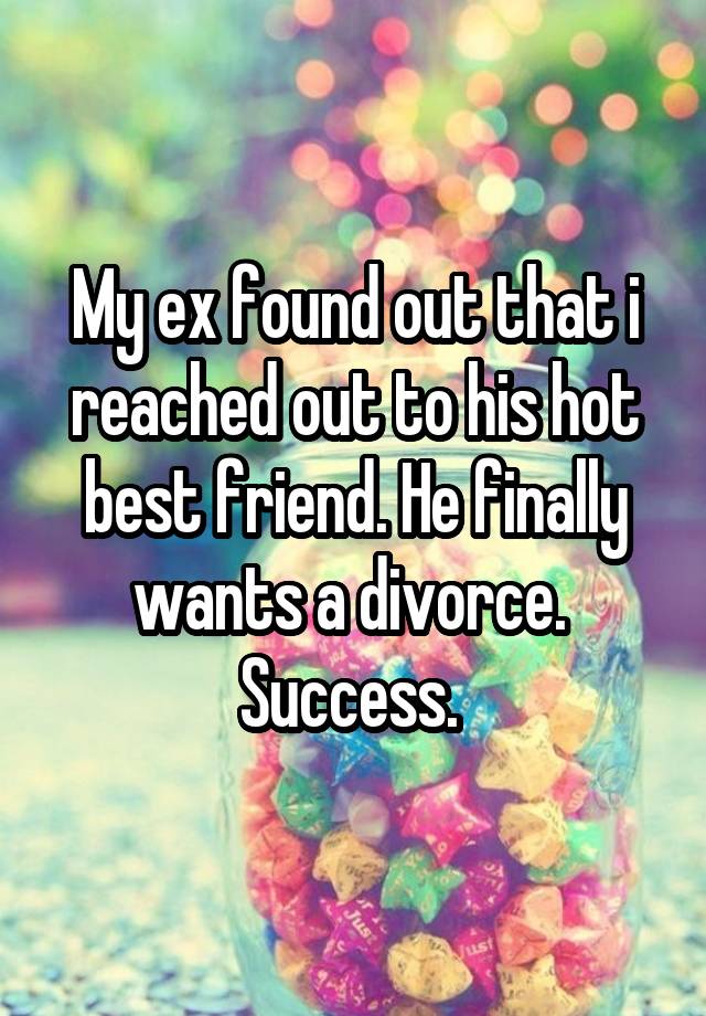 My ex found out that i reached out to his hot best friend. He finally wants a divorce. 
Success. 