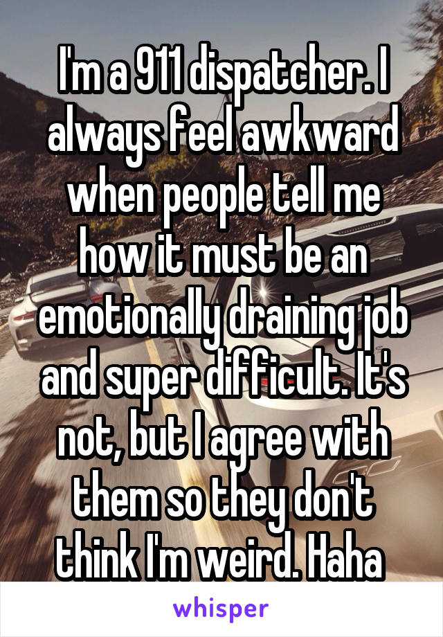 I'm a 911 dispatcher. I always feel awkward when people tell me how it must be an emotionally draining job and super difficult. It's not, but I agree with them so they don't think I'm weird. Haha 