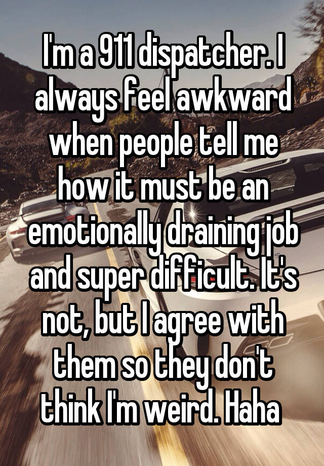 I'm a 911 dispatcher. I always feel awkward when people tell me how it must be an emotionally draining job and super difficult. It's not, but I agree with them so they don't think I'm weird. Haha 