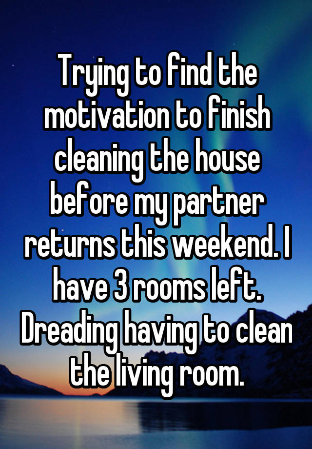 Trying to find the motivation to finish cleaning the house before my partner returns this weekend. I have 3 rooms left. Dreading having to clean the living room.