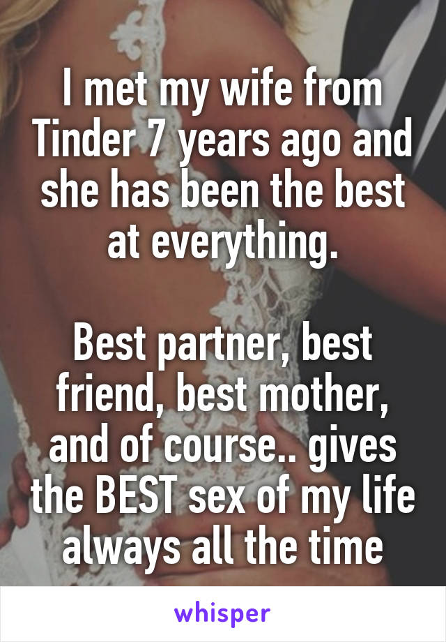 I met my wife from Tinder 7 years ago and she has been the best at everything.

Best partner, best friend, best mother, and of course.. gives the BEST sex of my life always all the time